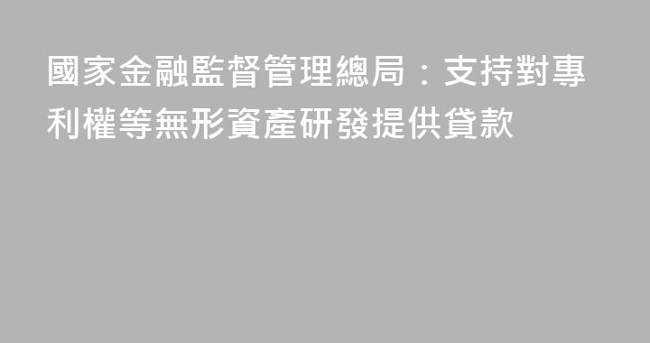 國家金融監督管理總局：支持對專利權等無形資產研發提供貸款
