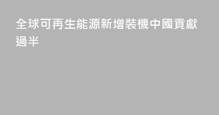 全球可再生能源新增裝機中國貢獻過半