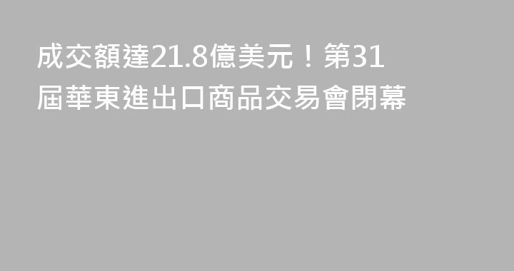 成交額達21.8億美元！第31屆華東進出口商品交易會閉幕