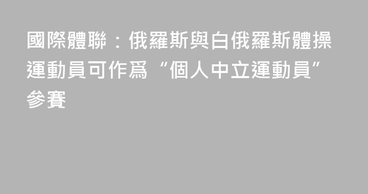國際體聯：俄羅斯與白俄羅斯體操運動員可作爲“個人中立運動員”參賽