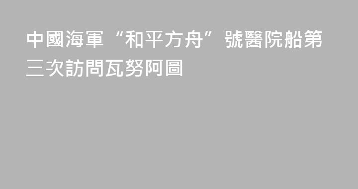 中國海軍“和平方舟”號醫院船第三次訪問瓦努阿圖
