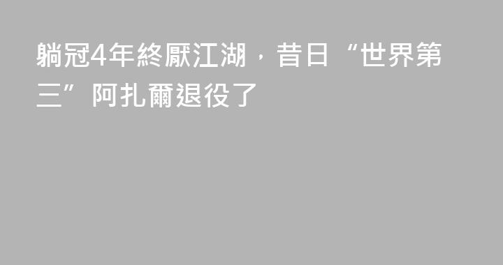 躺冠4年終厭江湖，昔日“世界第三”阿扎爾退役了