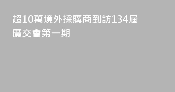 超10萬境外採購商到訪134屆廣交會第一期