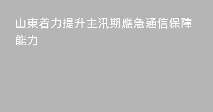 山東着力提升主汛期應急通信保障能力