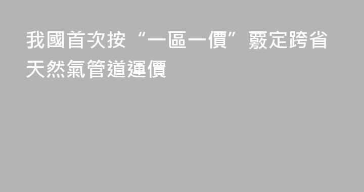 我國首次按“一區一價”覈定跨省天然氣管道運價