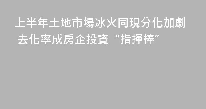 上半年土地市場冰火同現分化加劇 去化率成房企投資“指揮棒”