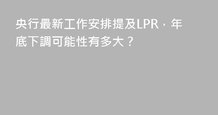 央行最新工作安排提及LPR，年底下調可能性有多大？