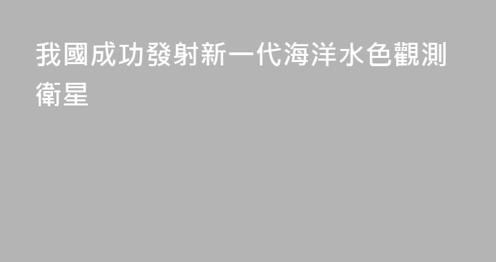 我國成功發射新一代海洋水色觀測衛星
