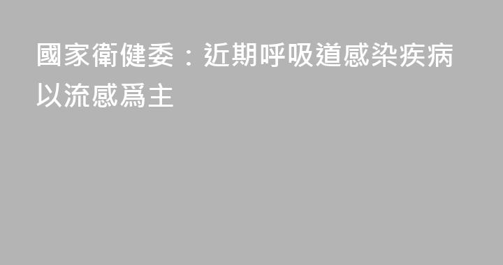 國家衛健委：近期呼吸道感染疾病以流感爲主
