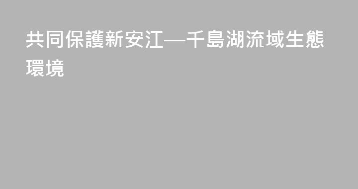 共同保護新安江—千島湖流域生態環境
