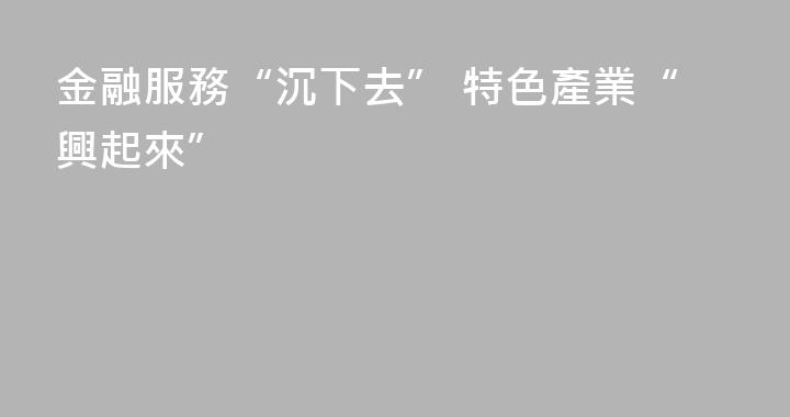 金融服務“沉下去” 特色產業“興起來”
