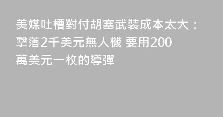 美媒吐槽對付胡塞武裝成本太大：擊落2千美元無人機 要用200萬美元一枚的導彈