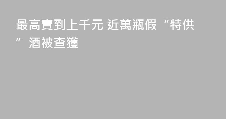 最高賣到上千元 近萬瓶假“特供”酒被查獲