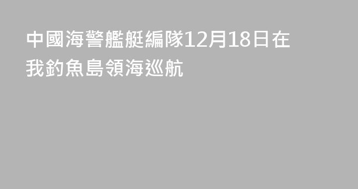 中國海警艦艇編隊12月18日在我釣魚島領海巡航