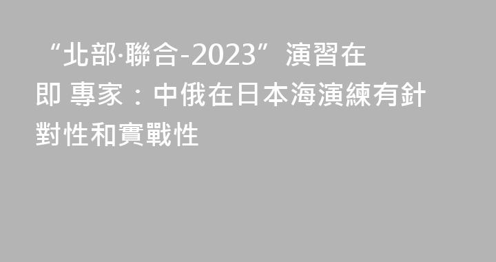 “北部·聯合-2023”演習在即 專家：中俄在日本海演練有針對性和實戰性