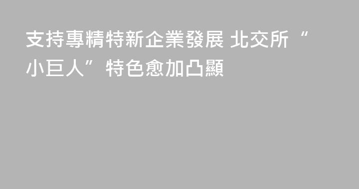 支持專精特新企業發展 北交所“小巨人”特色愈加凸顯
