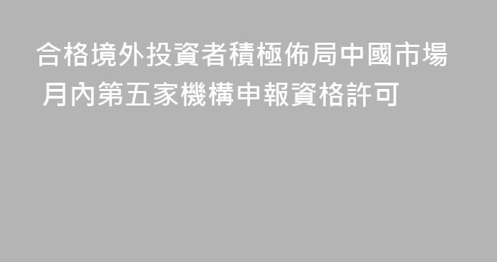 合格境外投資者積極佈局中國市場 月內第五家機構申報資格許可
