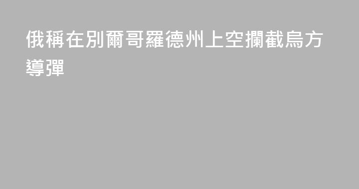 俄稱在別爾哥羅德州上空攔截烏方導彈