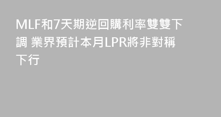 MLF和7天期逆回購利率雙雙下調 業界預計本月LPR將非對稱下行