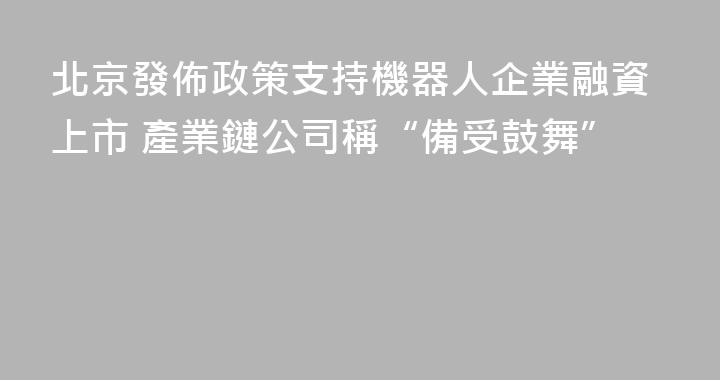 北京發佈政策支持機器人企業融資上市 產業鏈公司稱“備受鼓舞”