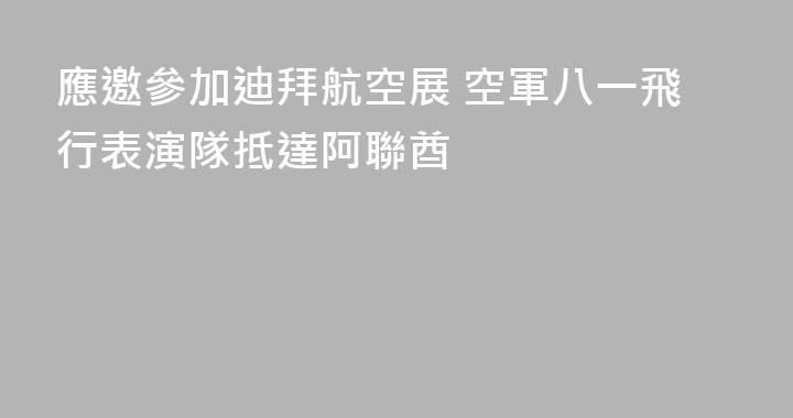 應邀參加迪拜航空展 空軍八一飛行表演隊抵達阿聯酋