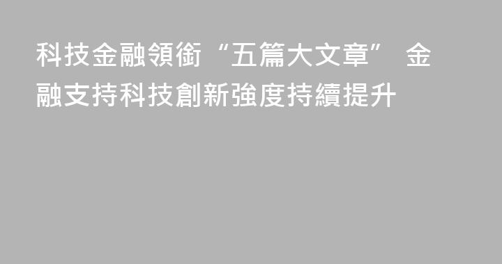 科技金融領銜“五篇大文章” 金融支持科技創新強度持續提升