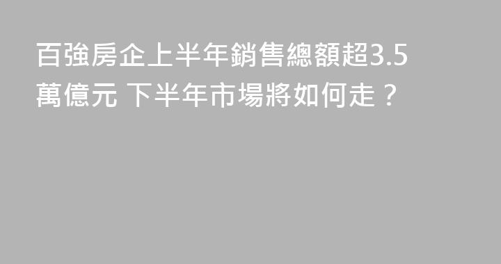 百強房企上半年銷售總額超3.5萬億元 下半年市場將如何走？