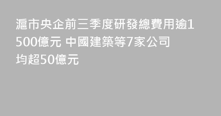滬市央企前三季度研發總費用逾1500億元 中國建築等7家公司均超50億元