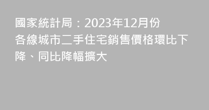 國家統計局：2023年12月份各線城市二手住宅銷售價格環比下降、同比降幅擴大