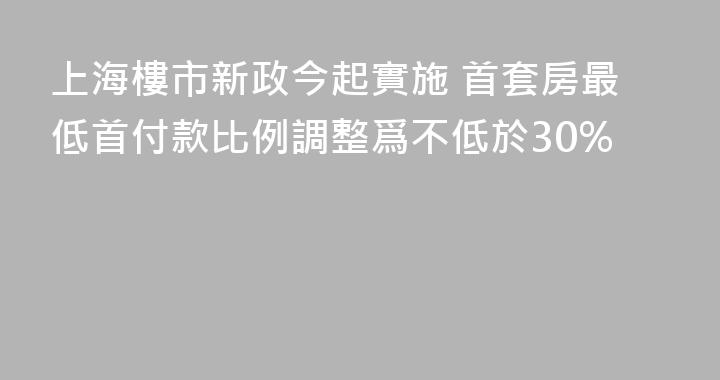 上海樓市新政今起實施 首套房最低首付款比例調整爲不低於30%