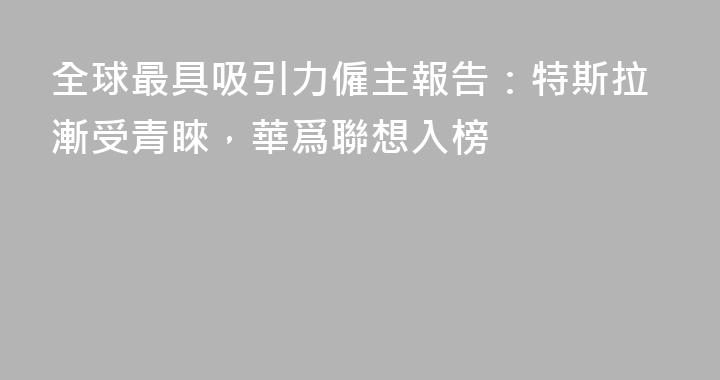 全球最具吸引力僱主報告：特斯拉漸受青睞，華爲聯想入榜