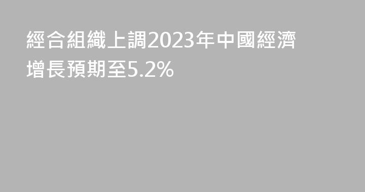 經合組織上調2023年中國經濟增長預期至5.2%