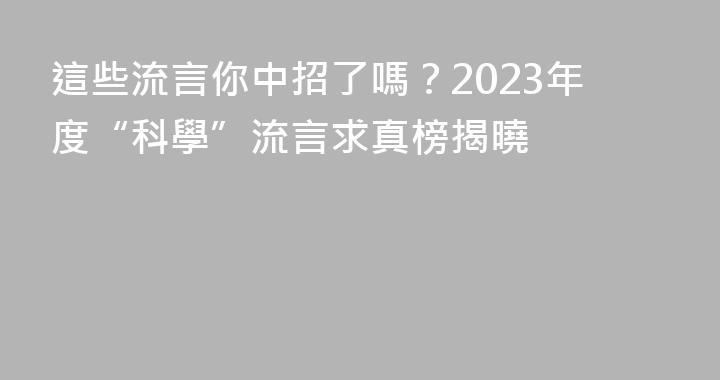 這些流言你中招了嗎？2023年度“科學”流言求真榜揭曉