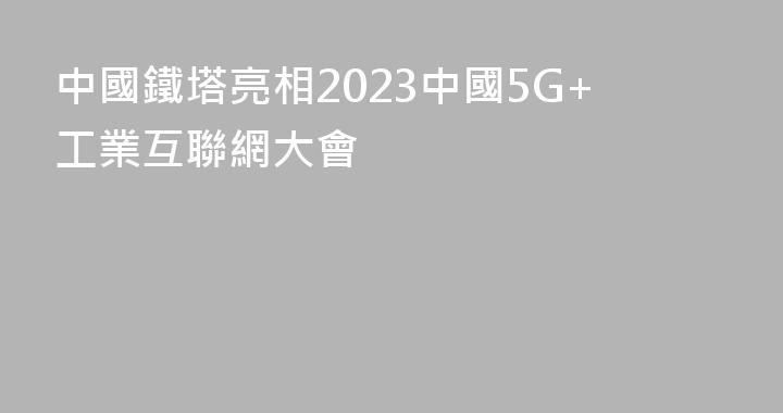 中國鐵塔亮相2023中國5G+工業互聯網大會