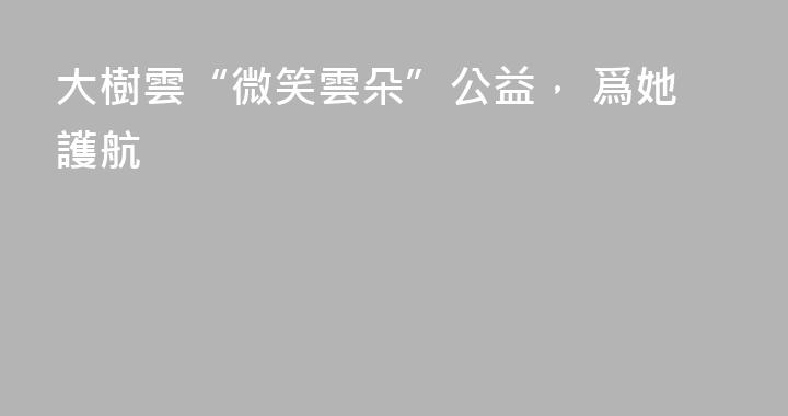 大樹雲“微笑雲朵”公益， 爲她護航