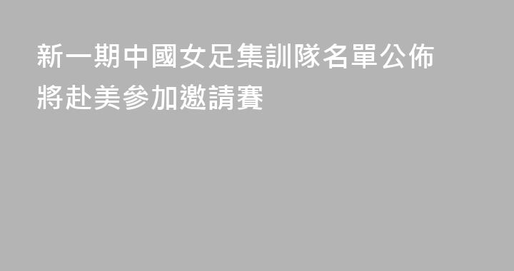 新一期中國女足集訓隊名單公佈 將赴美參加邀請賽