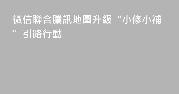 微信聯合騰訊地圖升級“小修小補”引路行動