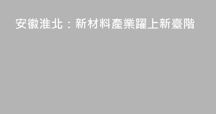 安徽淮北：新材料產業躍上新臺階
