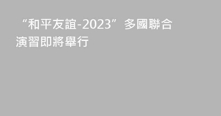 “和平友誼-2023”多國聯合演習即將舉行
