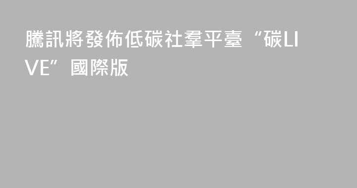 騰訊將發佈低碳社羣平臺“碳LIVE”國際版