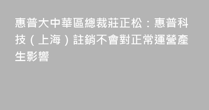 惠普大中華區總裁莊正松：惠普科技（上海）註銷不會對正常運營產生影響