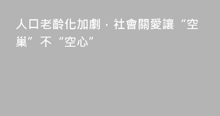 人口老齡化加劇，社會關愛讓“空巢”不“空心”