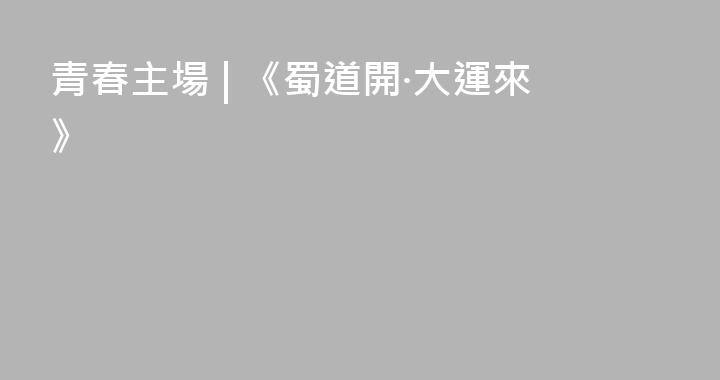 青春主場 | 《蜀道開·大運來》