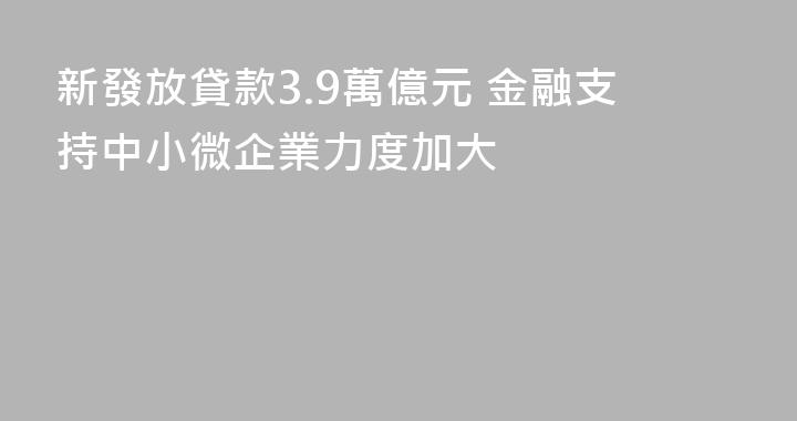 新發放貸款3.9萬億元 金融支持中小微企業力度加大