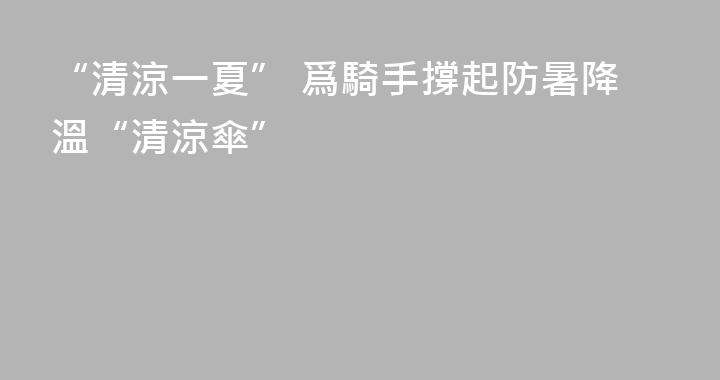 “清涼一夏” 爲騎手撐起防暑降溫“清涼傘”