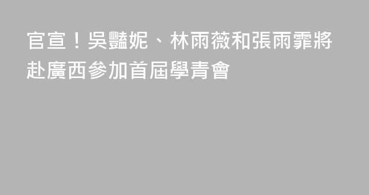 官宣！吳豔妮、林雨薇和張雨霏將赴廣西參加首屆學青會