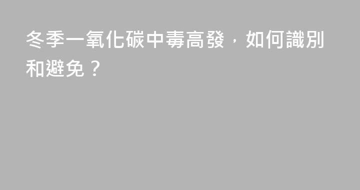 冬季一氧化碳中毒高發，如何識別和避免？