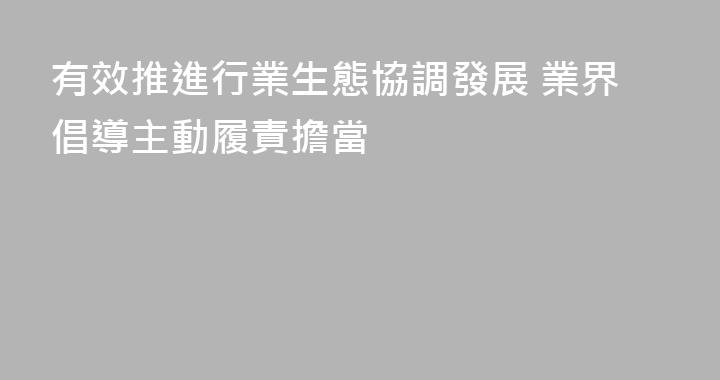 有效推進行業生態協調發展 業界倡導主動履責擔當