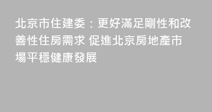 北京市住建委：更好滿足剛性和改善性住房需求 促進北京房地產市場平穩健康發展