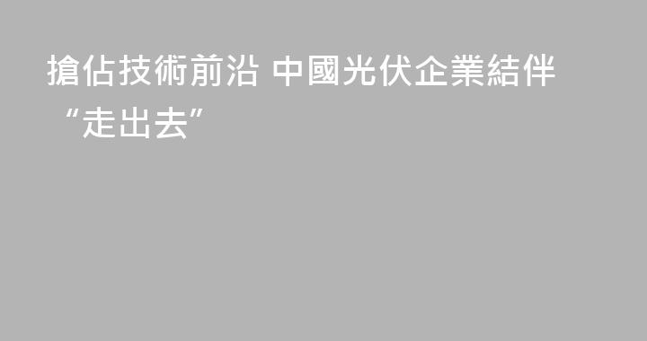 搶佔技術前沿 中國光伏企業結伴“走出去”